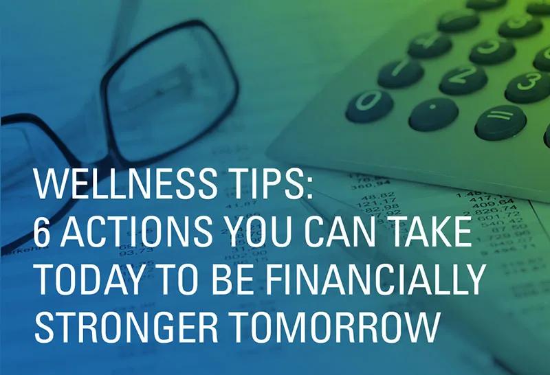 Wellness Tips: 6 Actions You Can Take Today To Be Financially Stronger Tomorrow